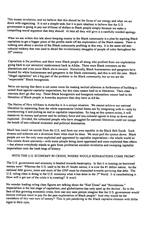 This means revolution, nd we believe that his should be the focus of our energy and what we arc ‘down with organizing. It s ot a simple sk, but i i pure idealisn to belice dht the U5, overnment s going 0 pay ou ilions of dollars 0 Black people simply because we make a compeling moral argumen that they should. At bestall they will give i acarfully worded spology:  ‘What wesee within tis falk about Keping money i the Back commity s 5 plea by aspirng Black capitaliss 10 et a bigger piece of the profits made off the explittion of the Biack masses. There s nothing new about a section of the Black community profiig in tis way. It s th same old peo- colonal rickery that was use 10 derail the revolutionary sruggles of peopl of color throughout the 20% cennury.  (Capitalsm s the probiem,and there were Disck peopleal long who profited rom our explition soing back t0 our ancestors’ cnslavement back in Alrka. There were Black overseerson the platations aod even some Black save-owners. Historcally, Black businessmen and gangsiers have. fromed for white businessinen snd gangsters n e Black community, and this is sull the cae. Black  illegalcapitaiss™ are  big part ofthe problem in the Black community, but 0 100 are the “respectable” Black bourgeoise  W notsaying thatthere s not some room for maling acical llances in furthersnce of buikding a umited froatagainst capitaist imperialis, bt this class cannot lead vs o iberston. Thei cass interests dontgo that way. These Black bourgeoisie and bourgeois nationaliem cannot lead o the iberation of Biack people in Amerika anymore tha they have in Afrka  The Nation of New Afikans in Amerikais in & uigue situation. We cannot achieve our ntional fiberation by separuting from the whie supremacist United Staes nor by ntegrating with t—only by overthrowing it and puting an cad 10 captalis imperialism. S0 ong g this system exst, it will maneuver ts money and power and is miltary force and neo-colonis agents o keep us down and exploted. Divided,th coloaized people who have sruggled or nationalibertion could ol cseape. the bonds ofneo-<olonial economic and political domination.  Mch fes could we secede from the U, and form our own republic inthe Bck Belt South. Such dreams and schemes ar a diversion rom what must be done. We must pullthe system down. Black people are no the only oncs exploited and oppressed by capialist imperialism—the whole world is “Thi comes down unevenly—with some people being more oppressed and more exploited than others —but almst cverybody stands (o gain from proletaian socialist revoluton and sweeping capitalist imperiatism ont the trash hesp of history.  ‘WITH THE U.S. ECONOMY IN CRISIS, WHERE WOULD REPARATIONS COME FROM?  The U.S. government and economy is beaded towards baskrupty. In sc t s running on borrowed moncy now! Whercas the U.S. used to be the #1 lender naion,f i nowthe #1 deblornaton. AS the natonal debt grows, more and more of the GNP must be channeled towards sevicing that debt. The US. uling clas s doing 10 the U.S. cconomy wha thas done o the 3% World. It s cannibalizing it. How wil i et out of the risis t i creating? 1t woni  No wonder lading rulng class figures are tlking sbou the "End Times" 10d “Revelations.” Imperilism is th laststageof capitalisn, and globalization bas only sped up th decline . So n the fac of this growing economic criss, how can any sane persyn imagine tha the U.S. goverment would borrow illons more 0 pay for the past explotaton of Black people? And who would be the carctakersof ths vast sum of moncy? This s Just pandering 10 the Black captalitelement with dollr  